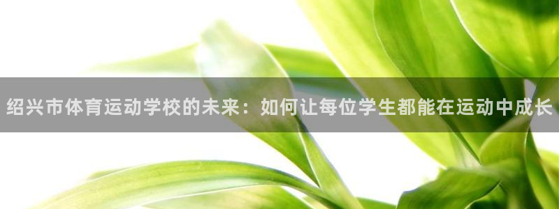 杏悦2官网注册：绍兴市体育运动学校的未来：如何让每位学生都能在运动中成长