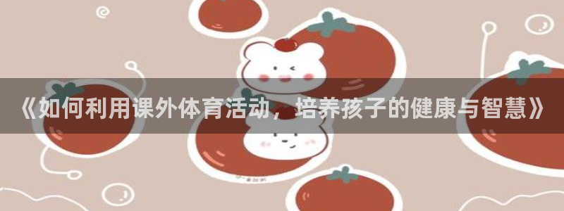 杏悦2体育凯捷平台注册：《如何利用课外体育活动，培养孩子的健康与智慧》